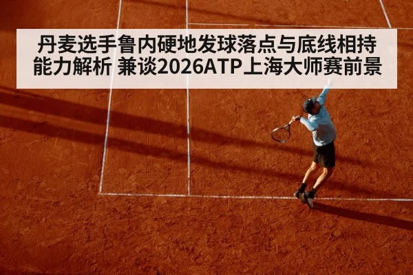 丹麦选手鲁内硬地发球落点与底线相持能力解析 兼谈2026ATP上海大师赛前景