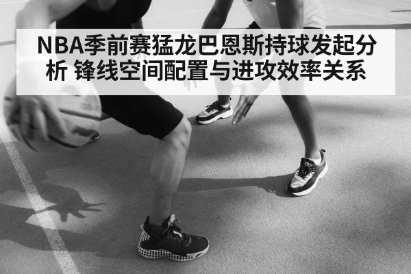 NBA季前赛猛龙巴恩斯持球发起分析 锋线空间配置与进攻效率关系