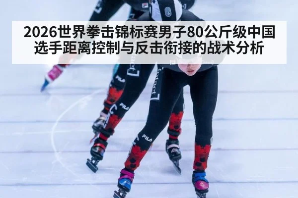 2026世界拳击锦标赛男子80公斤级中国选手距离控制与反击衔接的战术分析