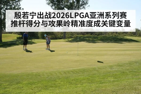 殷若宁出战2026LPGA亚洲系列赛 推杆得分与攻果岭精准度成关键变量