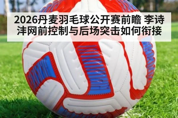 2026丹麦羽毛球公开赛前瞻 李诗沣网前控制与后场突击如何衔接